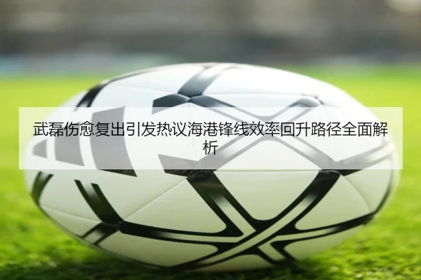 武磊伤愈复出引发热议海港锋线效率回升路径全面解析