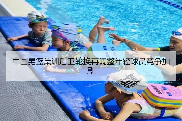 中国男篮集训后卫轮换再调整年轻球员竞争加剧