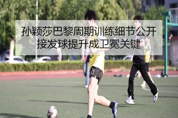 孙颖莎巴黎周期训练细节公开 接发球提升成卫冕关键