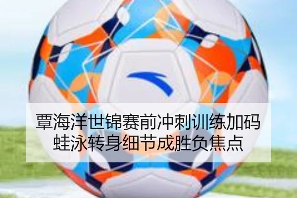 覃海洋世锦赛前冲刺训练加码 蛙泳转身细节成胜负焦点